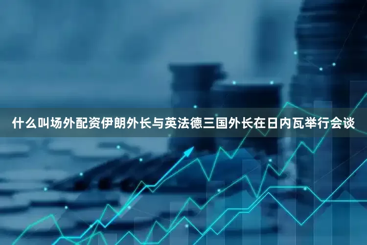 什么叫场外配资伊朗外长与英法德三国外长在日内瓦举行会谈