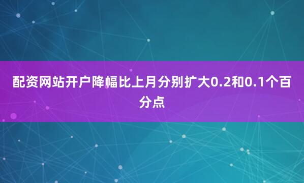 配资网站开户降幅比上月分别扩大0.2和0.1个百分点