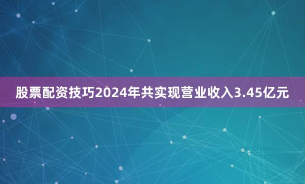 股票配资技巧2024年共实现营业收入3.45亿元
