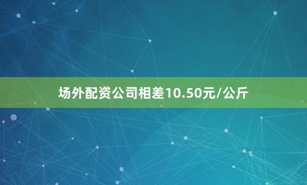 场外配资公司相差10.50元/公斤
