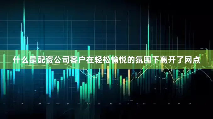 什么是配资公司客户在轻松愉悦的氛围下离开了网点