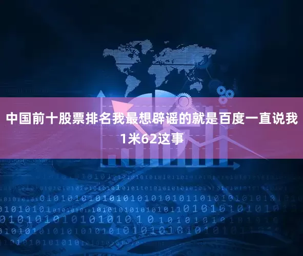 中国前十股票排名我最想辟谣的就是百度一直说我1米62这事