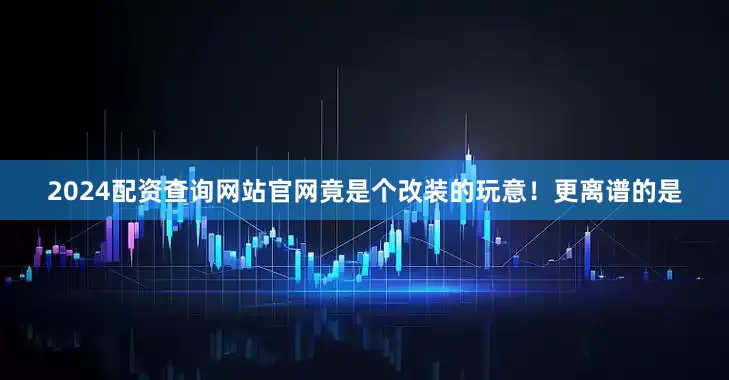 2024配资查询网站官网竟是个改装的玩意！更离谱的是