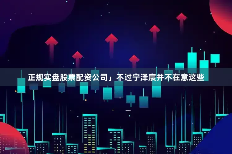 正规实盘股票配资公司」不过宁泽宸并不在意这些