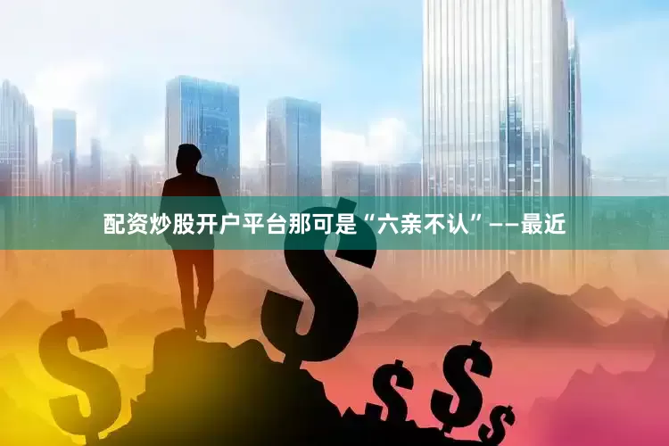 配资炒股开户平台那可是“六亲不认”——最近